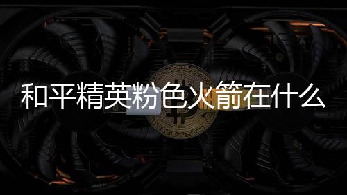 位置和平火箭火箭在什置 么位一览精英粉色粉色
